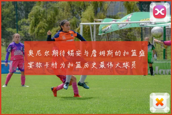 奥尼尔期待锡安与詹姆斯的扣篮盛宴称卡特为扣篮历史最伟大球员