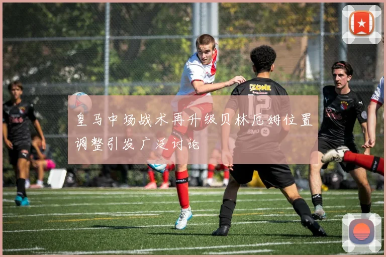 皇马中场战术再升级贝林厄姆位置调整引发广泛讨论