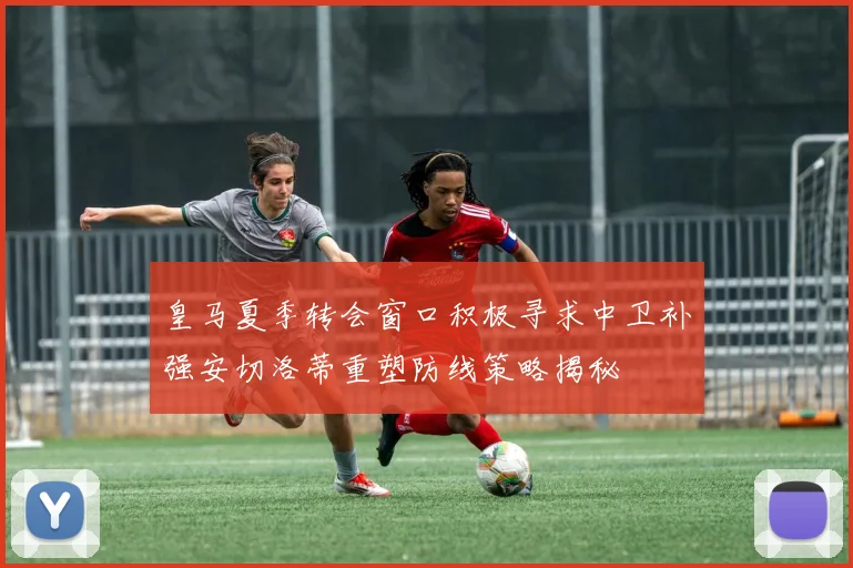 皇马夏季转会窗口积极寻求中卫补强安切洛蒂重塑防线策略揭秘