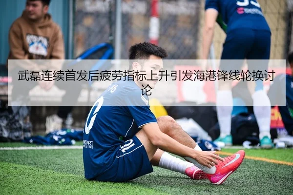 武磊连续首发后疲劳指标上升引发海港锋线轮换讨论